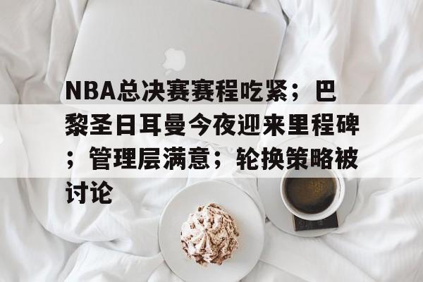NBA总决赛赛程吃紧；巴黎圣日耳曼今夜迎来里程碑；管理层满意；轮换策略被讨论的简单介绍